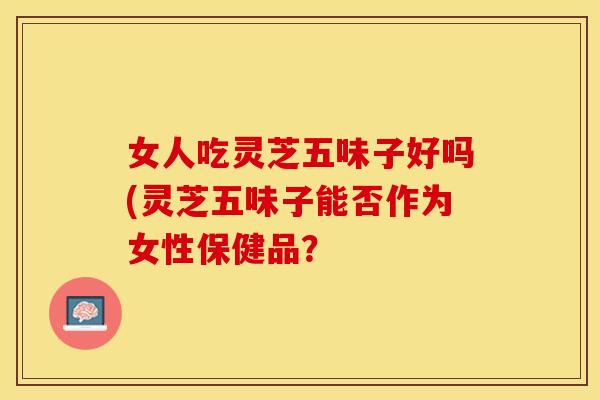 女人吃灵芝五味子好吗(灵芝五味子能否作为女性保健品？