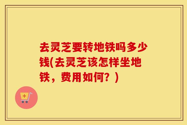 去灵芝要转地铁吗多少钱(去灵芝该怎样坐地铁，费用如何？)