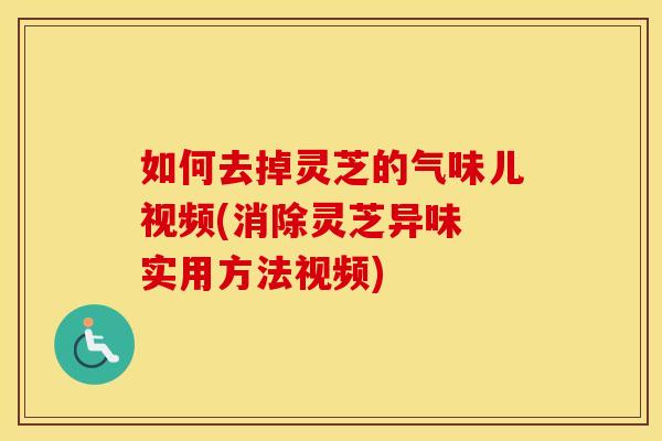 如何去掉灵芝的气味儿视频(消除灵芝异味 实用方法视频)