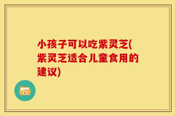 小孩子可以吃紫灵芝(紫灵芝适合儿童食用的建议)