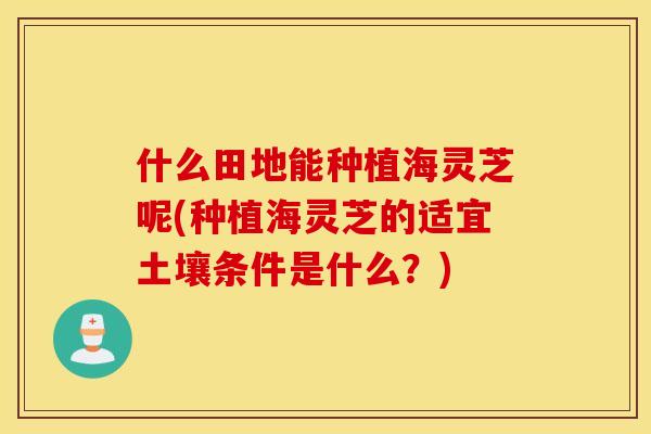 什么田地能种植海灵芝呢(种植海灵芝的适宜土壤条件是什么？)