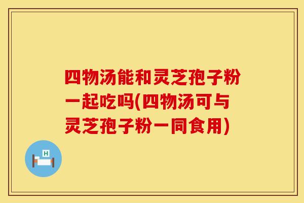 四物汤能和灵芝孢子粉一起吃吗(四物汤可与灵芝孢子粉一同食用)