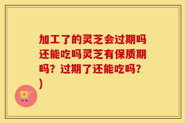 加工了的灵芝会过期吗还能吃吗灵芝有保质期吗？过期了还能吃吗？)