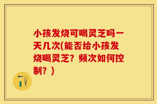 小孩发烧可喝灵芝吗一天几次(能否给小孩发烧喝灵芝？频次如何控制？)