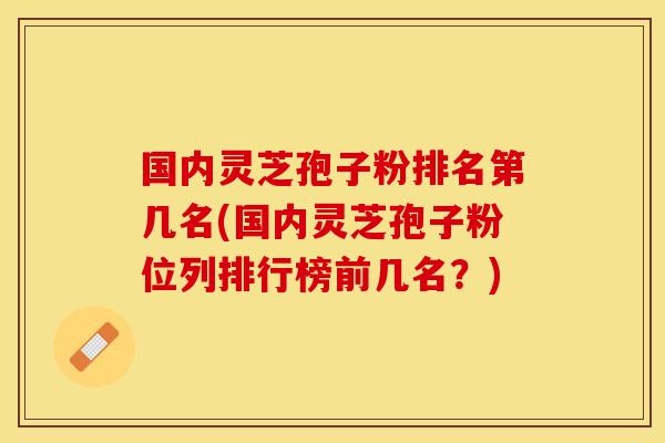 国内灵芝孢子粉排名第几名(国内灵芝孢子粉位列排行榜前几名？)