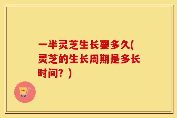 一半灵芝生长要多久(灵芝的生长周期是多长时间？)