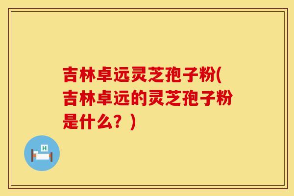 吉林卓远灵芝孢子粉(吉林卓远的灵芝孢子粉是什么？)