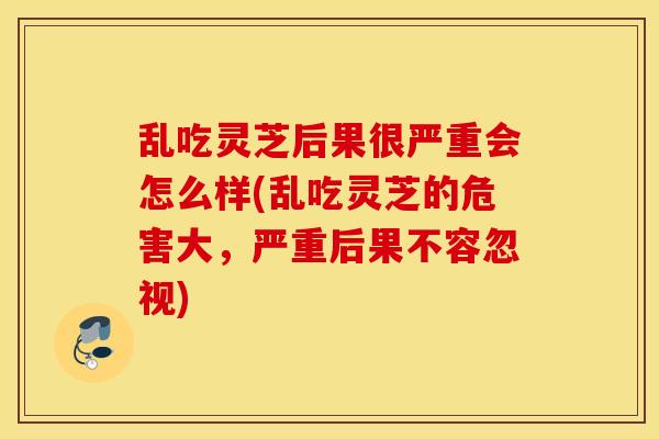 乱吃灵芝后果很严重会怎么样(乱吃灵芝的危害大，严重后果不容忽视)
