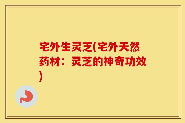 宅外生灵芝(宅外天然药材：灵芝的神奇功效)