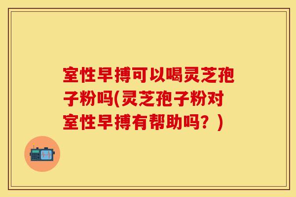 室性早搏可以喝灵芝孢子粉吗(灵芝孢子粉对室性早搏有帮助吗？)