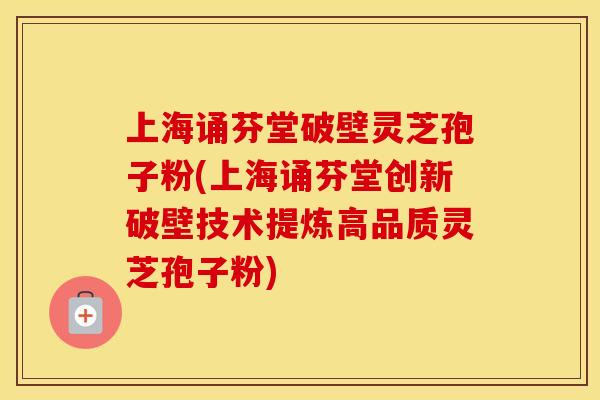 上海诵芬堂破壁灵芝孢子粉(上海诵芬堂创新破壁技术提炼高品质灵芝孢子粉)