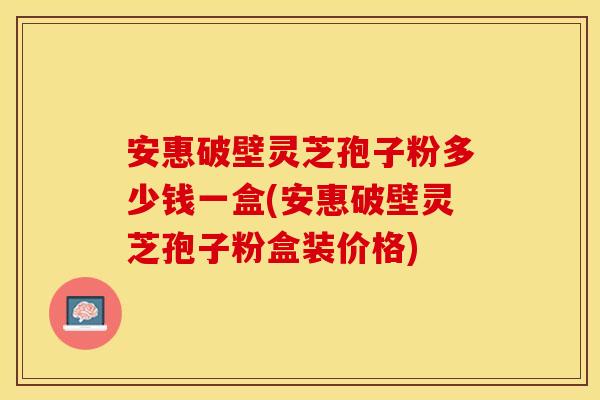 安惠破壁灵芝孢子粉多少钱一盒(安惠破壁灵芝孢子粉盒装价格)