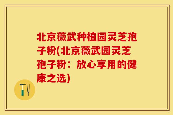 北京薇武种植园灵芝孢子粉(北京薇武园灵芝孢子粉：放心享用的健康之选)