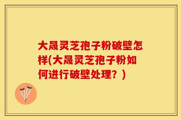 大晟灵芝孢子粉破壁怎样(大晟灵芝孢子粉如何进行破壁处理？)