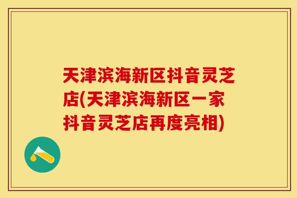 天津滨海新区抖音灵芝店(天津滨海新区一家抖音灵芝店再度亮相)
