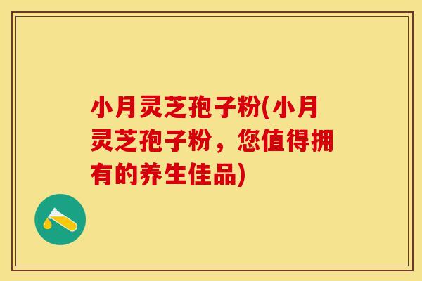 小月灵芝孢子粉(小月灵芝孢子粉，您值得拥有的养生佳品)
