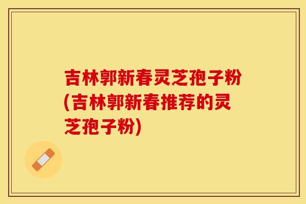 吉林郭新春灵芝孢子粉(吉林郭新春推荐的灵芝孢子粉)