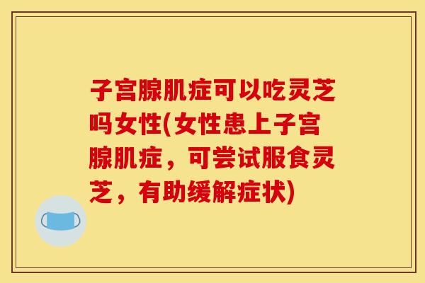 子宫腺肌症可以吃灵芝吗女性(女性患上子宫腺肌症，可尝试服食灵芝，有助缓解症状)