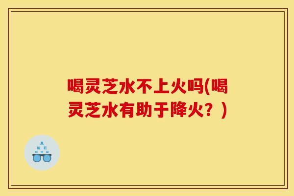 喝灵芝水不上火吗(喝灵芝水有助于降火？)