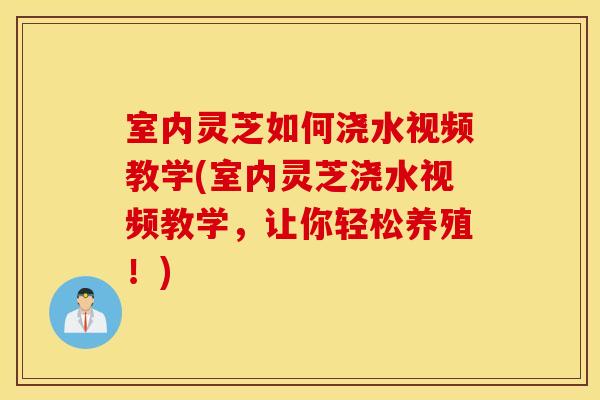 室内灵芝如何浇水视频教学(室内灵芝浇水视频教学，让你轻松养殖！)