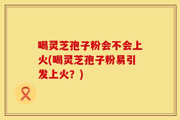 喝灵芝孢子粉会不会上火(喝灵芝孢子粉易引发上火?) 喝灵芝孢子粉会不会上火(喝灵芝孢子粉易引发上火?)