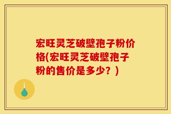 宏旺灵芝破壁孢子粉价格(宏旺灵芝破壁孢子粉的售价是多少？)