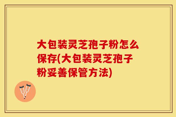 大包装灵芝孢子粉怎么保存(大包装灵芝孢子粉妥善保管方法)