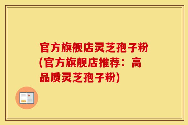 官方旗舰店灵芝孢子粉(官方旗舰店推荐：高品质灵芝孢子粉)