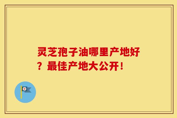 灵芝孢子油哪里产地好？最佳产地大公开！