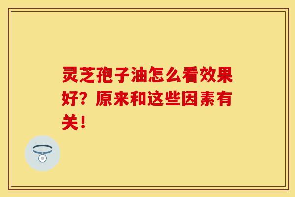 灵芝孢子油怎么看效果好？原来和这些因素有关！