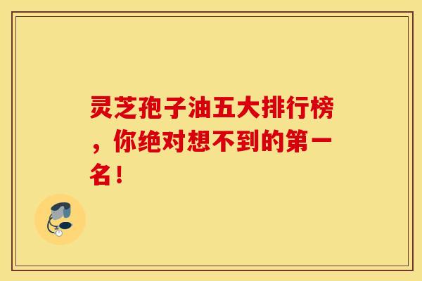 灵芝孢子油五大排行榜，你绝对想不到的第一名！