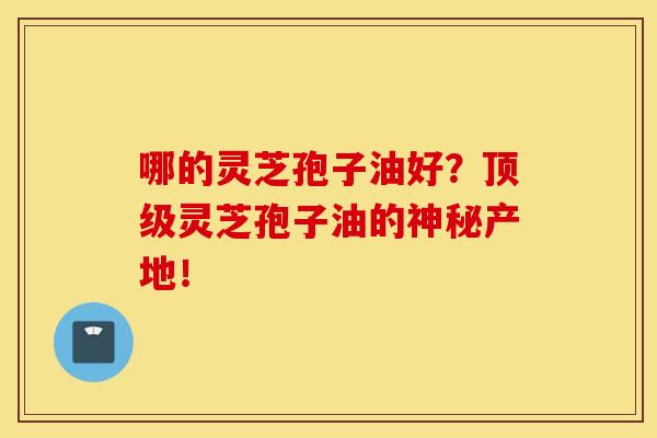哪的灵芝孢子油好？顶级灵芝孢子油的神秘产地！
