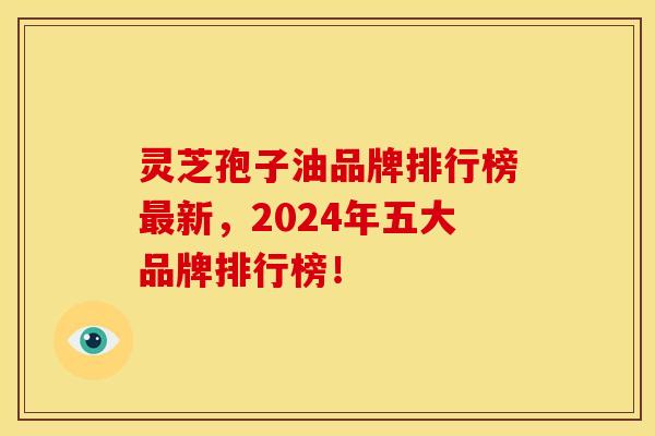 灵芝孢子油品牌排行榜最新，2024年五大品牌排行榜！