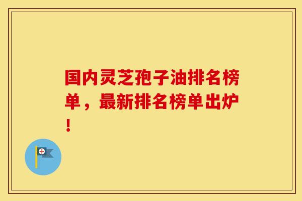 国内灵芝孢子油排名榜单，最新排名榜单出炉！