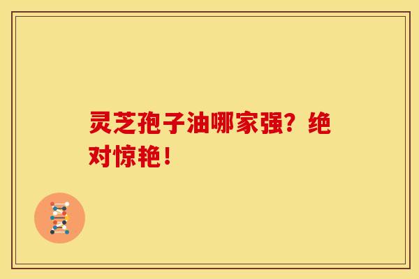 灵芝孢子油哪家强?绝对惊艳! 灵芝孢子油哪家强?绝对惊艳!