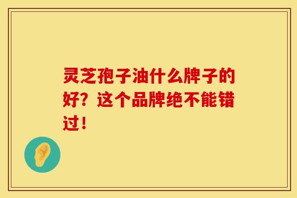 灵芝孢子油什么牌子的好？这个品牌绝不能错过！