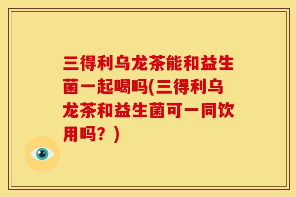 三得利乌龙茶能和益生菌一起喝吗(三得利乌龙茶和益生菌可一同饮用吗?) 三得利乌龙茶能和益生菌一起喝吗(三得利乌龙茶和益生菌可一同饮用吗?)