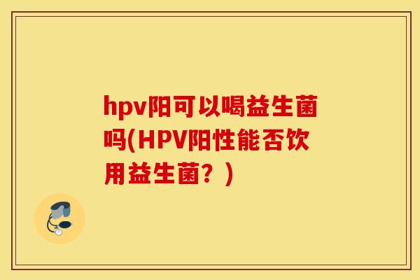 hpv阳可以喝益生菌吗(HPV阳性能否饮用益生菌？)