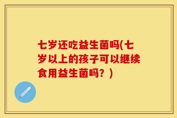 七岁还吃益生菌吗(七岁以上的孩子可以继续食用益生菌吗？)