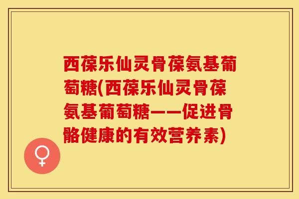 西葆乐仙灵骨葆氨基葡萄糖(西葆乐仙灵骨葆氨基葡萄糖——促进骨骼健康的有效营养素)