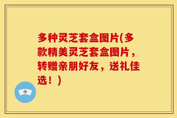 多种灵芝套盒图片(多款精美灵芝套盒图片，转赠亲朋好友，送礼佳选！)