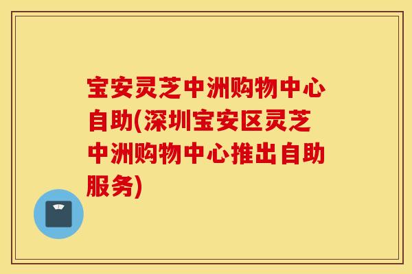 宝安灵芝中洲购物中心自助(深圳宝安区灵芝中洲购物中心推出自助服务)