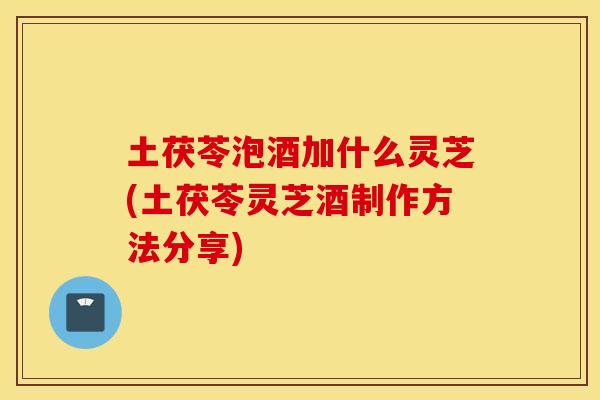 土茯苓泡酒加什么灵芝(土茯苓灵芝酒制作方法分享)