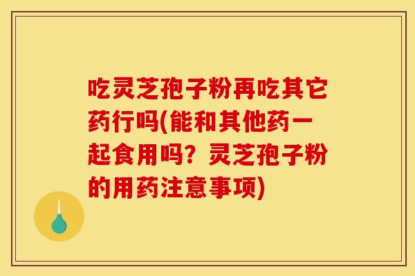 吃灵芝孢子粉再吃其它药行吗(能和其他药一起食用吗？灵芝孢子粉的用药注意事项)