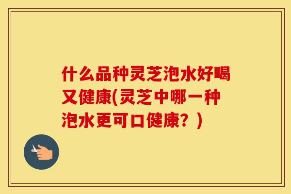 什么品种灵芝泡水好喝又健康(灵芝中哪一种泡水更可口健康？)