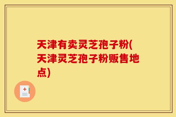 天津有卖灵芝孢子粉(天津灵芝孢子粉贩售地点)