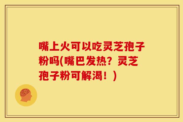 嘴上火可以吃灵芝孢子粉吗(嘴巴发热？灵芝孢子粉可解渴！)
