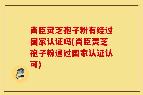 尚臣灵芝孢子粉有经过国家认证吗(尚臣灵芝孢子粉通过国家认证认可)