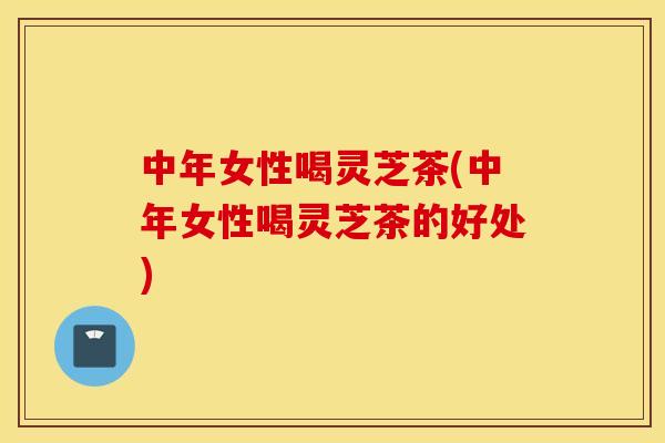 中年女性喝灵芝茶(中年女性喝灵芝茶的好处)