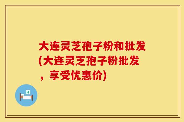 大连灵芝孢子粉和批发(大连灵芝孢子粉批发，享受优惠价)